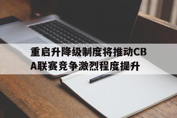 aoa体育-重启升降级制度将推动CBA联赛竞争激烈程度提升